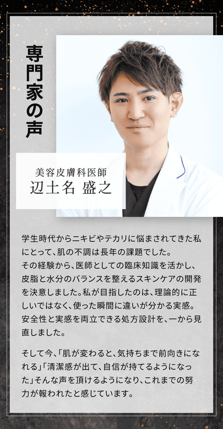 専門家の声 美容皮膚科医師 辺土名盛之 理論的に正しいではなく、使った瞬間に違いが分かる実感。安全性と実感を両立できる処方設計を、一から見直しました。