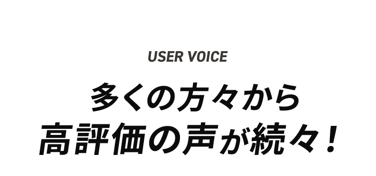 USER'S VOICE 多くの方々から高評価の声が続々！