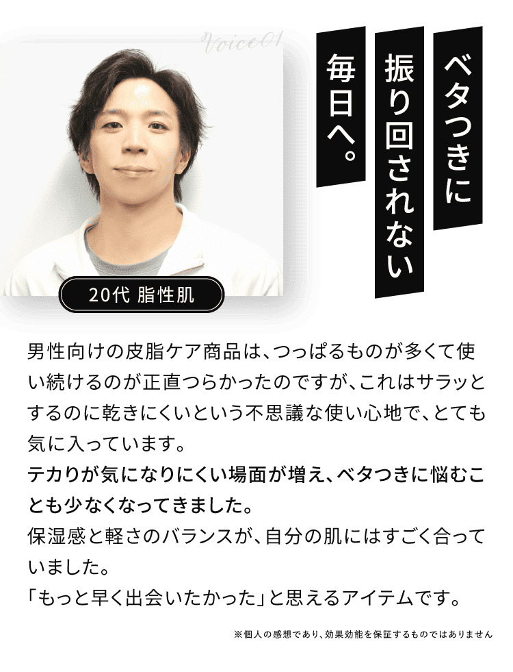 VOICE01 ベタつきに振り回されない毎日へ。 テカりが気になりにくい場面が増え、ベタつきに悩むことも少なくなってきました。