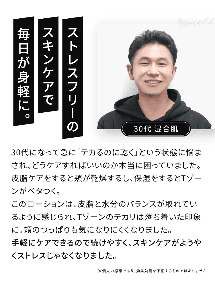 VOICE02 ストレスフリーのスキンケアで毎日が身軽に 皮脂と水分のバランスが取れているように感じられ、Tゾーンのテカリは落ち着いた印象に。頬のつっぱりも気になりにくくなりました。手軽にケアできるので続けやすく、スキンケアがようやくストレスじゃなくなりました。
