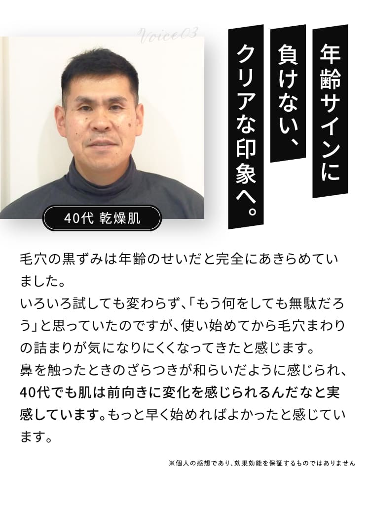 VOICE03 年齢サインに負けない、クリアな印象へ。 鼻を触ったときのざらつきが和らいだように感じられ、40代でも肌は前向きに変化を感じられるんだなと実感しています。もっと早く始めればよかったと感じています。