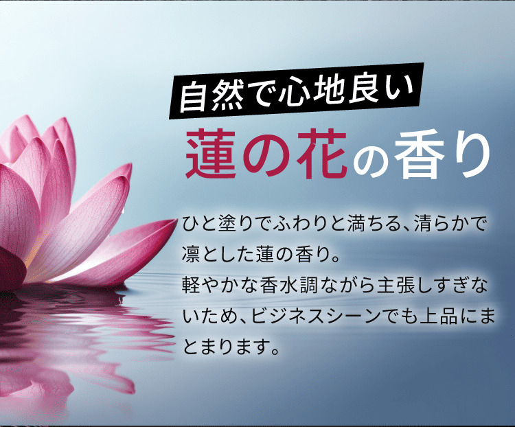 自然で心地良い 蓮の花の香り ひと塗りでふわりと満ちる、清らかで凛とした蓮の香り。軽やかな香水調ながら主張しすぎないため、ビジネスシーンでも上品にまとまります。