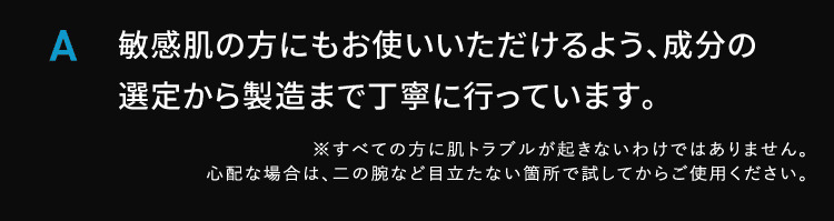 A 敏感肌の方にもお使いいただけるよう成分の選定から製造まで丁寧に行っています すべての方に肌トラブルが起きないわけではありません 心配な場合は二の腕など目立たない箇所で試してからご使用ください