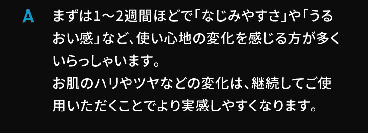 A まずは1〜2週間ほどで「なじみやすさ」や「うるおい感」など、使い心地の変化を感じる方が多くいらっしゃいます。
お肌のハリやツヤなどの変化は、継続してご使用いただくことでより実感しやすくなります。