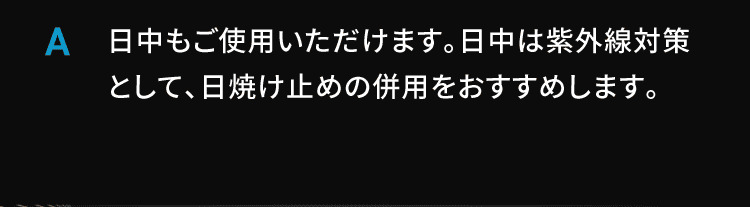 A 日中もご使用いただけます。日中は紫外線対策として、日焼け止めの併用をおすすめします。