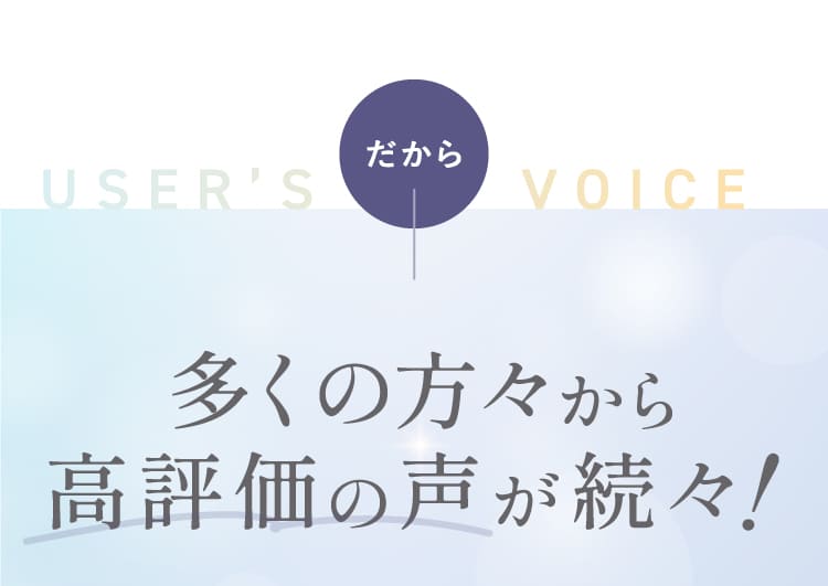 USER'S VOICE だから 多くの方々から高評価の声が続々！