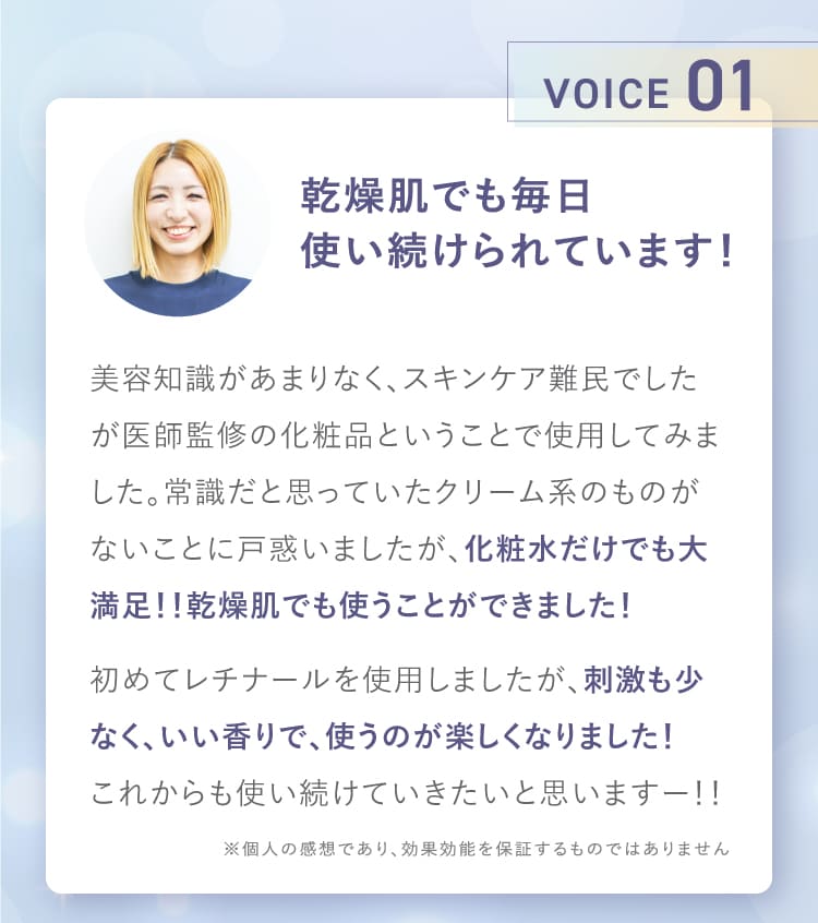 VOICE01 乾燥肌でも毎日使い続けられています！ 化粧水だけでも大満足 乾燥肌でも使うことができました 初めてレチナールを使用しましたが刺激も少なくいい香りで使うのが楽しくなりました