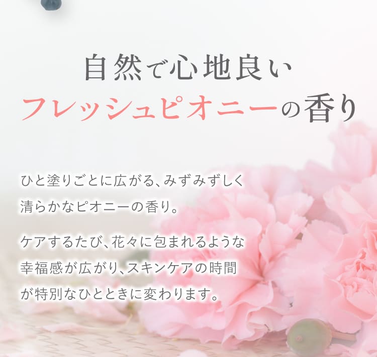自然で心地良い フレッシュピオニーの香り ひと塗りごとに広がるみずみずしく清らかなピオニーの香り ケアするたび花々に包まれるような幸福感が広がりスキンケアの時間が特別なひとときに変わります