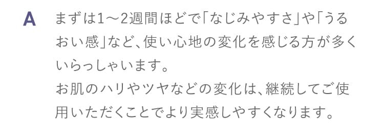 A まずは1〜2週間ほどで「なじみやすさ」や「うるおい感」など、使い心地の変化を感じる方が多くいらっしゃいます。
お肌のハリやツヤなどの変化は、継続してご使用いただくことでより実感しやすくなります。