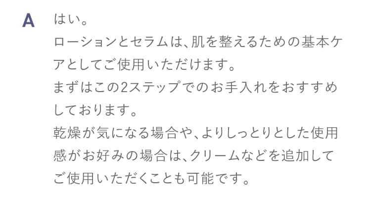 A はい。
ローションとセラムは、肌を整えるための基本ケアとしてご使用いただけます。
まずはこの2ステップでのお手入れをおすすめしております。
乾燥が気になる場合や、よりしっとりとした使用感がお好みの場合は、クリームなどを追加してご使用いただくことも可能です。