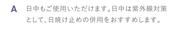 A 日中もご使用いただけます。日中は紫外線対策として、日焼け止めの併用をおすすめします。