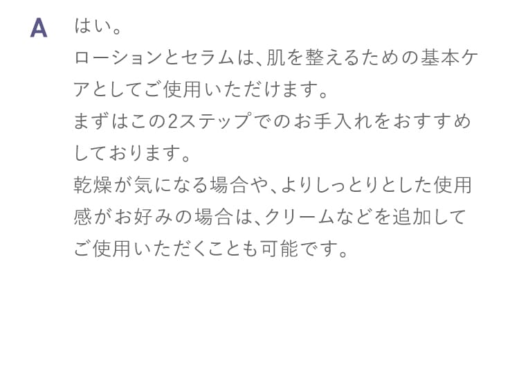 A はい。
ローションとセラムは、肌を整えるための基本ケアとしてご使用いただけます。
まずはこの2ステップでのお手入れをおすすめしております。
乾燥が気になる場合や、よりしっとりとした使用感がお好みの場合は、クリームなどを追加してご使用いただくことも可能です。