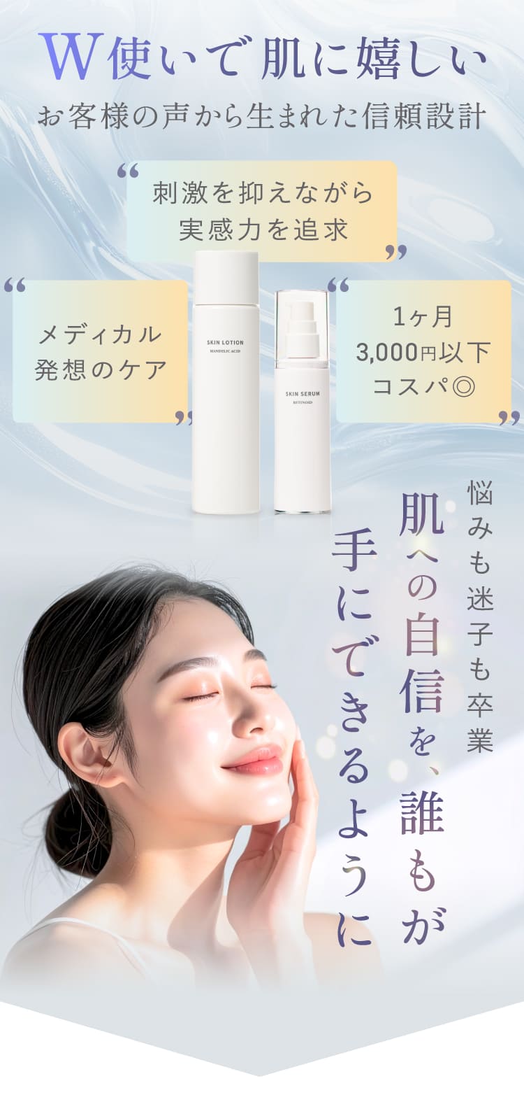 W使いで肌に嬉しい お客様の声から生まれた信頼設計 刺激を抑えながら実感力を追求 メディカル発想のケア 1ヶ月3000円以下コスパ◎ 悩みも迷子も卒業 肌への自信を誰もが手にできるように