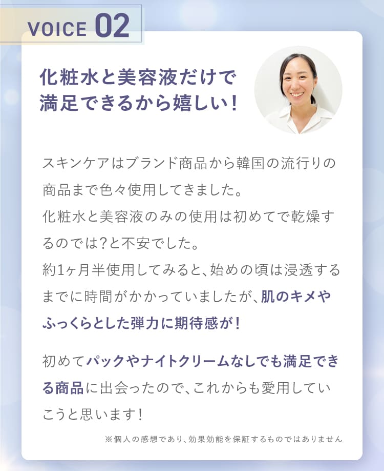 VOICE02 化粧水と美容液だけで満足できるから嬉しい！ 肌のキメやふっくらとした弾力に期待感が パックやナイトクリームなしでも満足できる商品に出会った