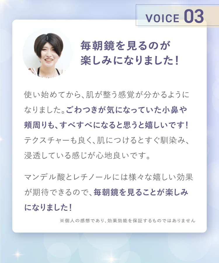 VOICE03 毎朝鏡を見るのが楽しみになりました！ 肌が整う感覚が分かる ごわつきが気になっていた小鼻や頬周りもすべすべに マンデル酸とレチノールには様々な嬉しい効果が期待できるので毎朝鏡を見ることが楽しみになりました