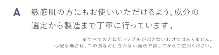 A 敏感肌の方にもお使いいただけるよう成分の選定から製造まで丁寧に行っています すべての方に肌トラブルが起きないわけではありません 心配な場合は二の腕など目立たない箇所で試してからご使用ください