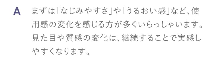 A まずはなじみやすさやうるおい感など使用感の変化を感じる方が多くいらっしゃいます 見た目や質感の変化は継続することで実感しやすくなります