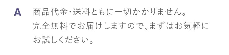 A 商品代金・送料ともに一切かかりません 完全無料でお届けしますのでまずはお気軽にお試しください