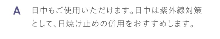 A 日中もご使用いただけます。日中は紫外線対策として、日焼け止めの併用をおすすめします。